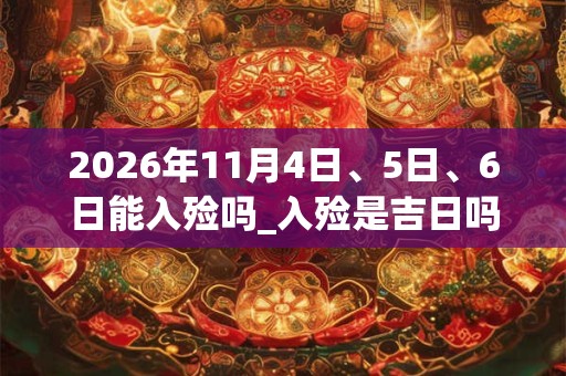 2026年11月4日、5日、6日能入殓吗_入殓是吉日吗
