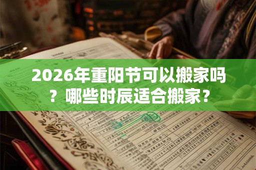 2026年重阳节可以搬家吗？哪些时辰适合搬家？