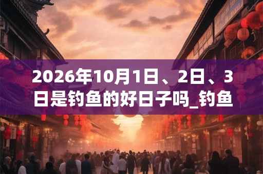 2026年10月1日、2日、3日是钓鱼的好日子吗_钓鱼可以吗