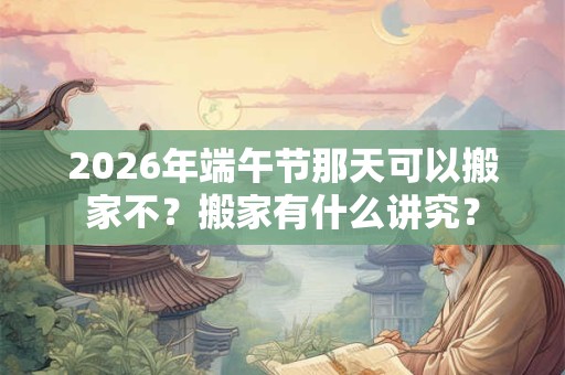 2026年端午节那天可以搬家不？搬家有什么讲究？