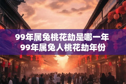 99年属兔桃花劫是哪一年 99年属兔人桃花劫年份
