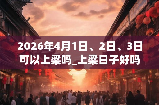 2026年4月1日、2日、3日可以上梁吗_上梁日子好吗