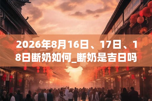 2026年8月16日、17日、18日断奶如何_断奶是吉日吗
