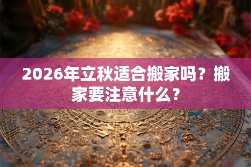 2026年立秋适合搬家吗？搬家要注意什么？