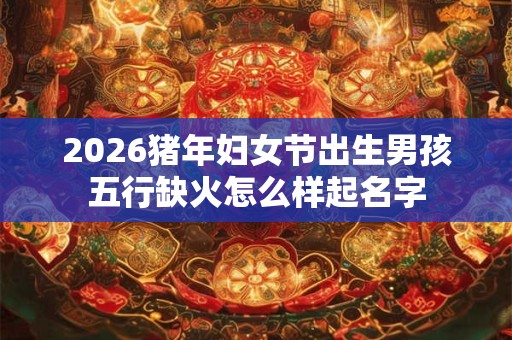 2026猪年妇女节出生男孩五行缺火怎么样起名字