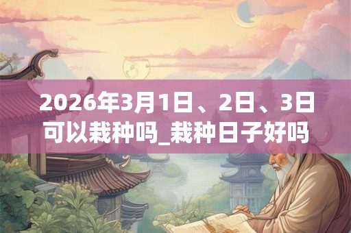 2026年3月1日、2日、3日可以栽种吗_栽种日子好吗