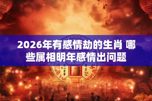2026年有感情劫的生肖 哪些属相明年感情出问题 2026年有感情劫的生肖 哪些属相明年感情出问题
