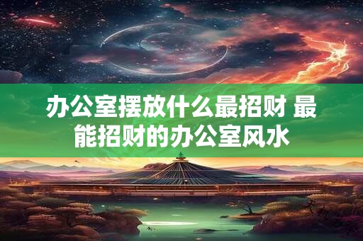 办公室摆放什么最招财 最能招财的办公室风水