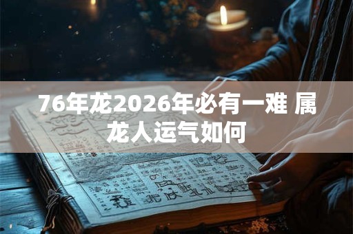 76年龙2026年必有一难 属龙人运气如何 76年龙2026年必有一难 属龙人运气如何