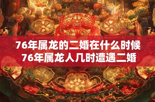 76年属龙的二婚在什么时候 76年属龙人几时遭遇二婚