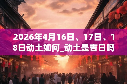 2026年4月16日、17日、18日动土如何_动土是吉日吗