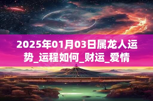2025年01月03日属龙人运势_运程如何_财运_爱情