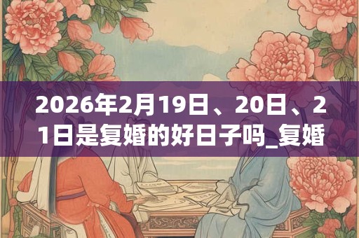 2026年2月19日、20日、21日是复婚的好日子吗_复婚可以吗