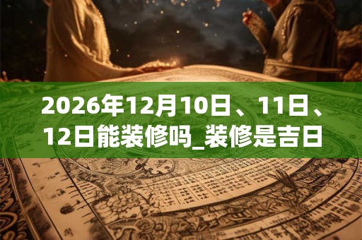 2026年12月10日、11日、12日能装修吗_装修是吉日吗