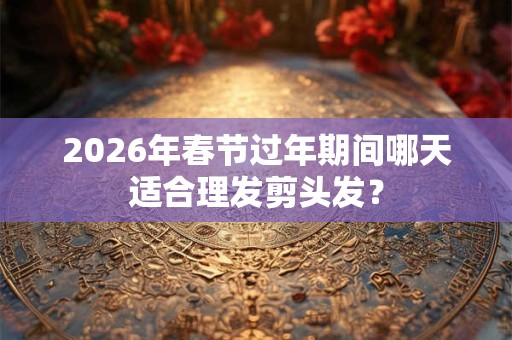 2026年春节过年期间哪天适合理发剪头发？