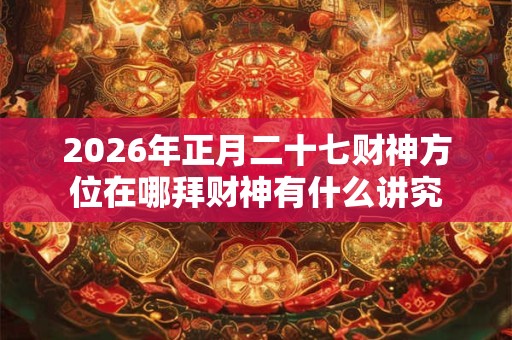 2026年正月二十七财神方位在哪拜财神有什么讲究 2026年正月二十七财神方位在哪拜财神有什么讲究
