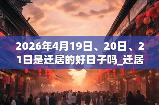 2026年4月19日、20日、21日是迁居的好日子吗_迁居可以吗