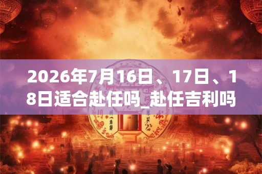 2026年7月16日、17日、18日适合赴任吗_赴任吉利吗