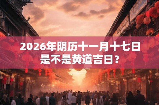 2026年阴历十一月十七日是不是黄道吉日? 2026年阴历十一月十七日是不是黄道吉日?