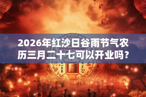 2026年红沙日谷雨节气农历三月二十七可以开业吗？