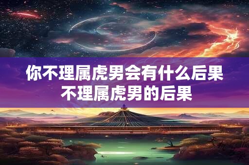 你不理属虎男会有什么后果 不理属虎男的后果 你不理属虎男会有什么后果 不理属虎男的后果