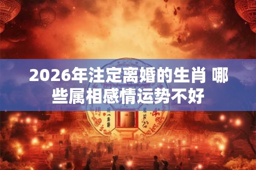 2026年注定离婚的生肖 哪些属相感情运势不好