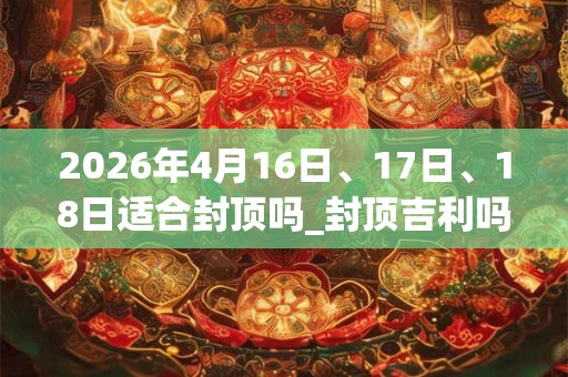 2026年4月16日、17日、18日适合封顶吗_封顶吉利吗