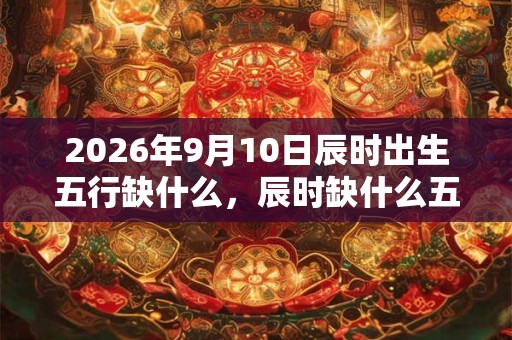 2026年9月10日辰时出生五行缺什么，辰时缺什么五行