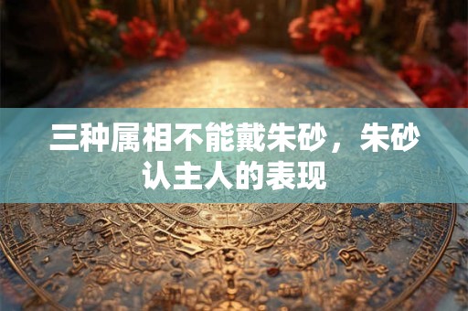 三种属相不能戴朱砂，朱砂认主人的表现