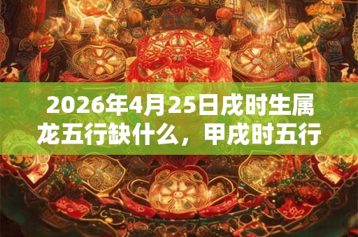 2026年4月25日戌时生属龙五行缺什么，甲戌时五行缺什么