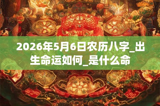 2026年5月6日农历八字_出生命运如何_是什么命 2026年5月6日农历八字_出生命运如何_是什么命