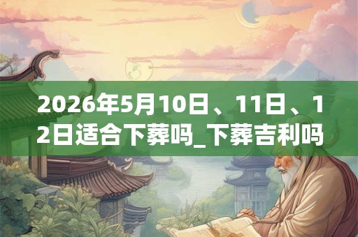 2026年5月10日、11日、12日适合下葬吗_下葬吉利吗 2026年5月10日、11日、12日适合下葬吗_下葬吉利吗