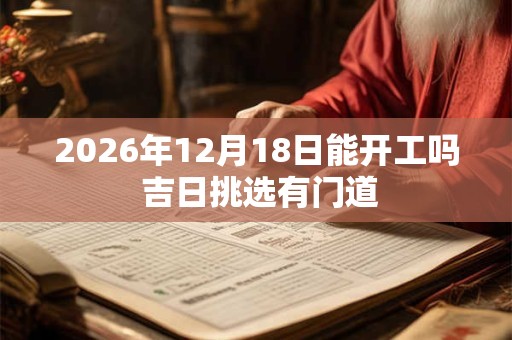 2026年12月18日能开工吗 吉日挑选有门道 2026年12月18日能开工吗 吉日挑选有门道