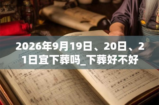 2026年9月19日、20日、21日宜下葬吗_下葬好不好