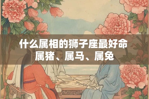 什么属相的狮子座最好命 属猪、属马、属兔