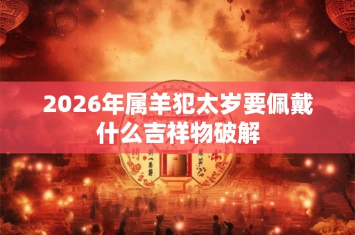 2026年属羊犯太岁要佩戴什么吉祥物破解 2026年属羊犯太岁要佩戴什么吉祥物破解