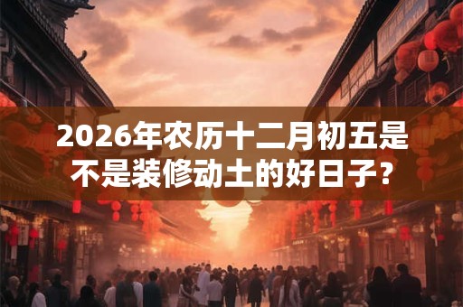 2026年农历十二月初五是不是装修动土的好日子? 2026年农历十二月初五是不是装修动土的好日子?