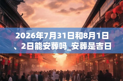 2026年7月31日和8月1日、2日能安葬吗_安葬是吉日吗