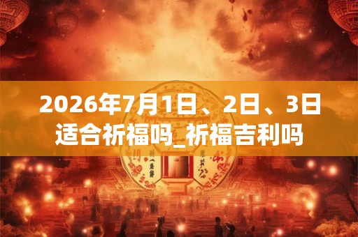 2026年7月1日、2日、3日适合祈福吗_祈福吉利吗