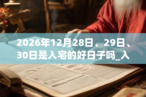 2026年12月28日、29日、30日是入宅的好日子吗_入宅可以吗 2026年12月28日、29日、30日是入宅的好日子吗_入宅可以吗