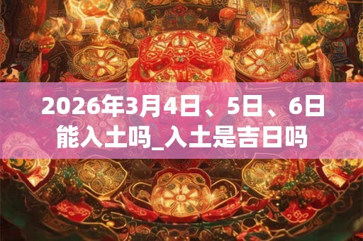 2026年3月4日、5日、6日能入土吗_入土是吉日吗