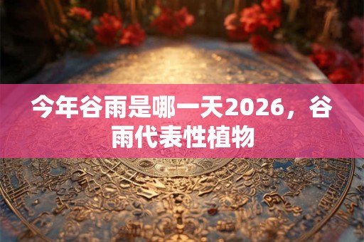今年谷雨是哪一天2026,谷雨代表性植物 今年谷雨是哪一天2026,谷雨代表性植物