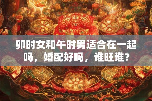 卯时女和午时男适合在一起吗，婚配好吗，谁旺谁？