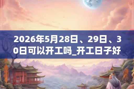 2026年5月28日、29日、30日可以开工吗_开工日子好吗