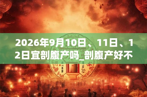 2026年9月10日、11日、12日宜剖腹产吗_剖腹产好不好 2026年9月10日、11日、12日宜剖腹产吗_剖腹产好不好