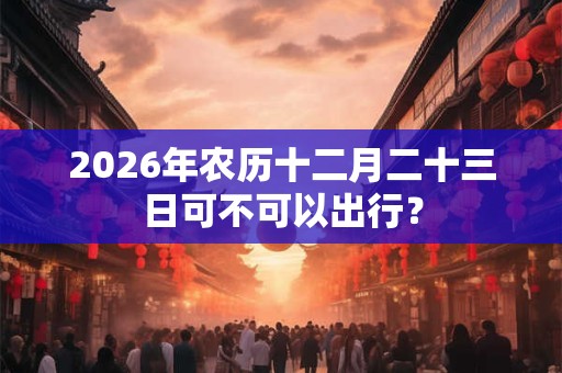2026年农历十二月二十三日可不可以出行？