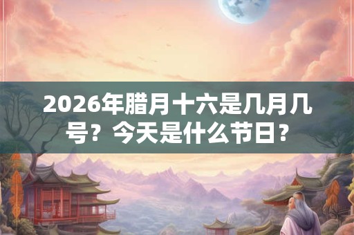 2026年腊月十六是几月几号？今天是什么节日？