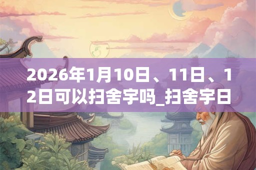 2026年1月10日、11日、12日可以扫舍宇吗_扫舍宇日子好吗