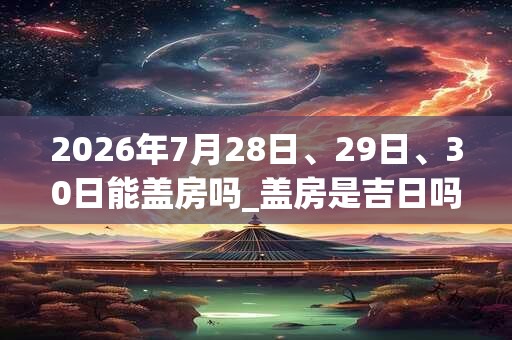 2026年7月28日、29日、30日能盖房吗_盖房是吉日吗