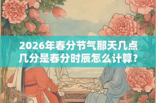 2026年春分节气那天几点几分是春分时辰怎么计算? 2026年春分节气那天几点几分是春分时辰怎么计算?